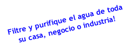 Filtre y purifique el agua de toda
su casa, negocio o industria! 